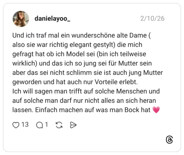 Und ich traf mal ein wunderschöne alte Dame ( also sie war richtig elegant gestylt) die mich gefragt hat ob ich Model sei (bin ich teilweise wirklich) und das ich so jung sei für Mutter sein aber das sei nicht schlimm sie ist auch jung Mutter geworden und hat auch nur Vorteile erlebt. Ich will sagen man trifft auf solche Menschen und auf solche man darf nur nicht alles an sich heran lassen. Einfach machen auf was man Bock hat 💗