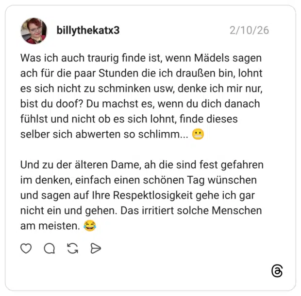 Was ich auch traurig finde ist, wenn Mädels sagen ach für die paar Stunden die ich draußen bin, lohnt es sich nicht zu schminken usw, denke ich mir nur, bist du doof? Du machst es, wenn du dich danach fühlst und nicht ob es sich lohnt, finde dieses selber sich abwerten so schlimm... 😬 Und zu der älteren Dame, ah die sind fest gefahren im denken, einfach einen schönen Tag wünschen und sagen auf Ihre Respektlosigkeit gehe ich gar nicht ein und gehen. Das irritiert solche Menschen am meisten. 😂
