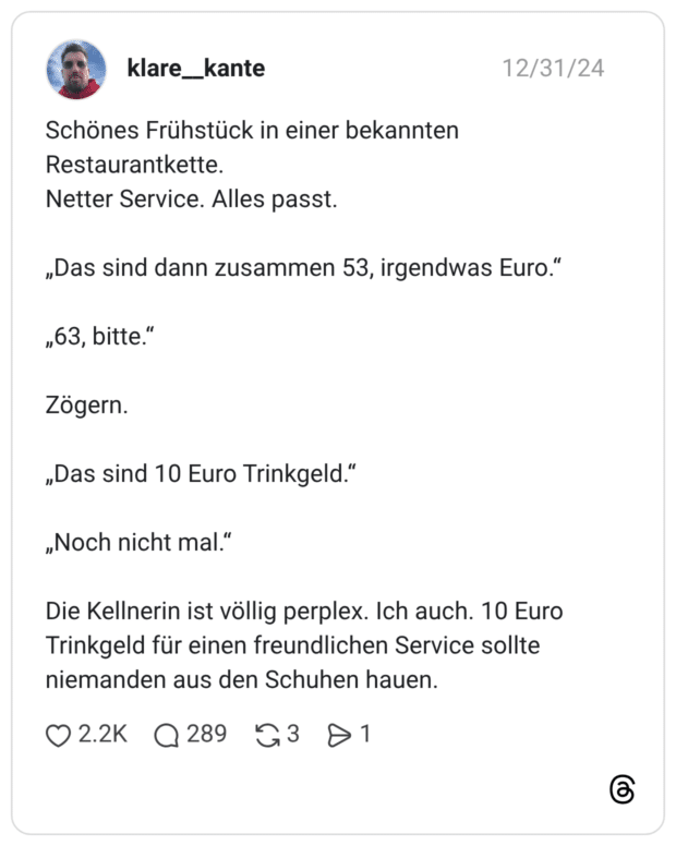 Schönes Frühstück in einer bekannten Restaurantkette. Netter Service. Alles passt. „Das sind dann zusammen 53, irgendwas Euro.“ „63, bitte.“ Zögern. „Das sind 10 Euro Trinkgeld.“ „Noch nicht mal.“ Die Kellnerin ist völlig perplex. Ich auch. 10 Euro Trinkgeld für einen freundlichen Service sollte niemanden aus den Schuhen hauen.