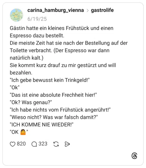 Gästin hatte ein kleines Frühstück und einen Espresso dazu bestellt. Die meiste Zeit hat sie nach der Bestellung auf der Toilette verbracht. (Der Espresso war dann natürlich kalt.) Sie kommt kurz drauf zu mir gestürzt und will bezahlen. "Ich gebe bewusst kein Trinkgeld!" "Ok" "Das ist eine absolute Frechheit hier!" "Ok? Was genau?" "Ich habe nichts vom Frühstück angerührt!" "Wieso nicht? Was war falsch damit?" "ICH KOMME NIE WIEDER!" "OK 🤷"