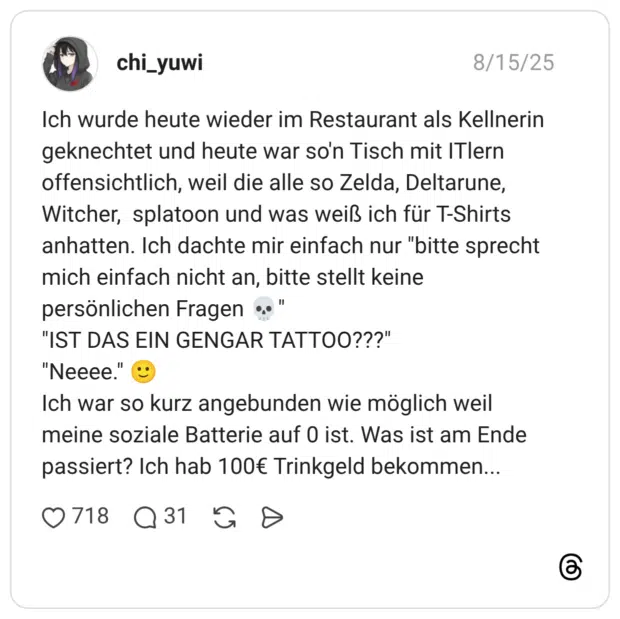 Ich wurde heute wieder im Restaurant als Kellnerin geknechtet und heute war so'n Tisch mit ITlern offensichtlich, weil die alle so Zelda, Deltarune, Witcher, splatoon und was weiß ich für T-Shirts anhatten. Ich dachte mir einfach nur "bitte sprecht mich einfach nicht an, bitte stellt keine persönlichen Fragen 💀" "IST DAS EIN GENGAR TATTOO???" "Neeee." 🙂 Ich war so kurz angebunden wie möglich weil meine soziale Batterie auf 0 ist. Was ist am Ende passiert? Ich hab 100€ Trinkgeld bekommen...