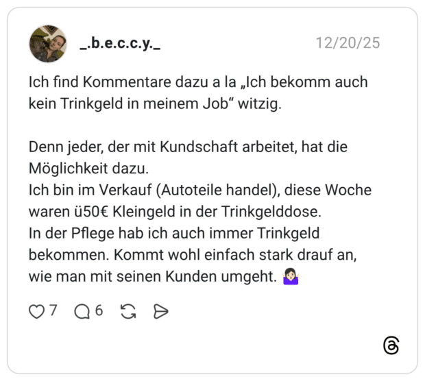 Ich find Kommentare dazu a la „Ich bekomm auch kein Trinkgeld in meinem Job“ witzig. Denn jeder, der mit Kundschaft arbeitet, hat die Möglichkeit dazu. Ich bin im Verkauf (Autoteile handel), diese Woche waren ü50€ Kleingeld in der Trinkgelddose. In der Pflege hab ich auch immer Trinkgeld bekommen. Kommt wohl einfach stark drauf an, wie man mit seinen Kunden umgeht. 🤷🏻‍♀️