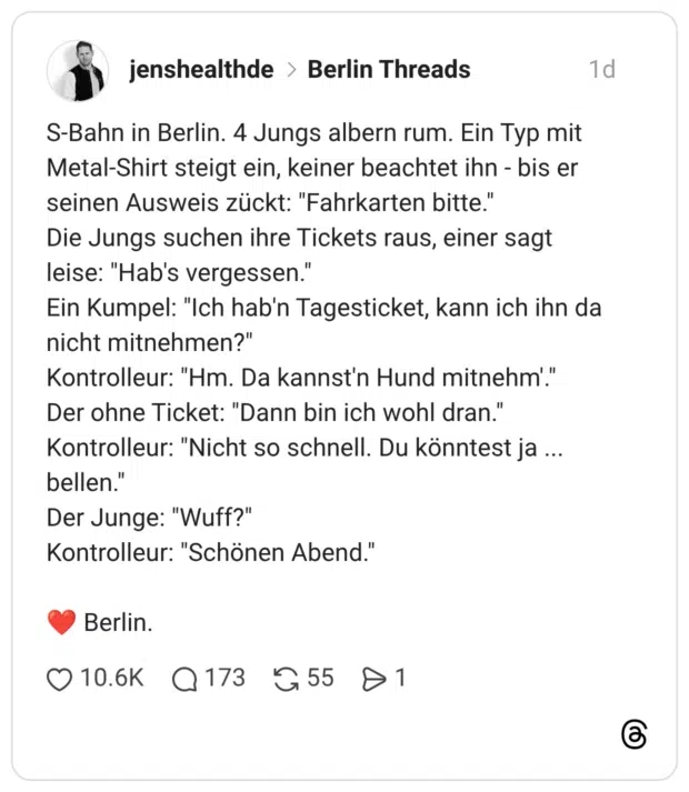 S-Bahn in Berlin. 4 Jungs albern rum. Ein Typ mit Metal-Shirt steigt ein, keiner beachtet ihn - bis er seinen Ausweis zückt: "Fahrkarten bitte." Die Jungs suchen ihre Tickets raus, einer sagt leise: "Hab's vergessen." Ein Kumpel: "Ich hab'n Tagesticket, kann ich ihn da nicht mitnehmen?" Kontrolleur: "Hm. Da kannst'n Hund mitnehm'." Der ohne Ticket: "Dann bin ich wohl dran." Kontrolleur: "Nicht so schnell. Du könntest ja ... bellen." Der Junge: "Wuff?" Kontrolleur: "Schönen Abend