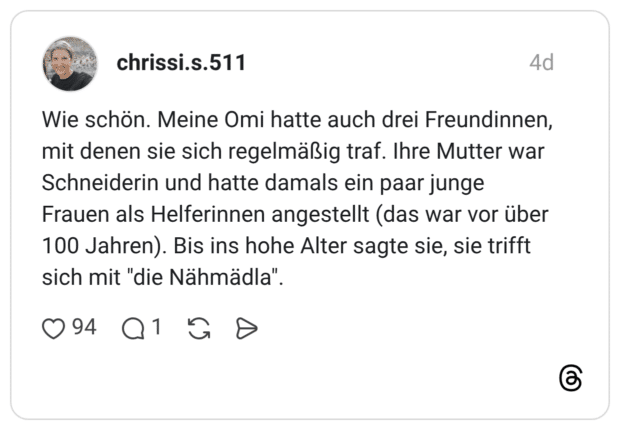 Wie schön. Meine Omi hatte auch drei Freundinnen, mit denen sie sich regelmäßig traf. Ihre Mutter war Schneiderin und hatte damals ein paar junge Frauen als Helferinnen angestellt (das war vor über 100 Jahren). Bis ins hohe Alter sagte sie, sie trifft sich mit "die Nähmädla".