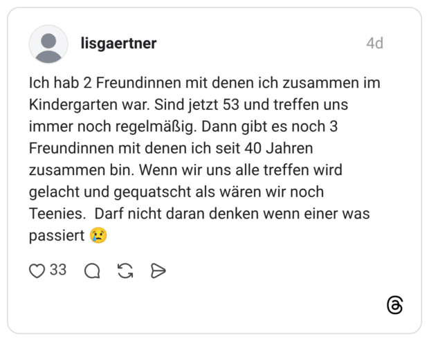 Ich hab 2 Freundinnen mit denen ich zusammen im Kindergarten war. Sind jetzt 53 und treffen uns immer noch regelmäßig. Dann gibt es noch 3 Freundinnen mit denen ich seit 40 Jahren zusammen bin. Wenn wir uns alle treffen wird gelacht und gequatscht als wären wir noch Teenies. Darf nicht daran denken wenn einer was passiert