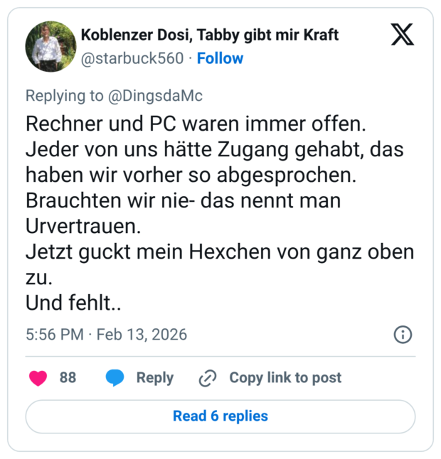 Rechner und PC waren immer offen. Jeder von uns hätte Zugang gehabt, das haben wir vorher so abgesprochen. Brauchten wir nie- das nennt man Urvertrauen. Jetzt guckt mein Hexchen von ganz oben zu. Und fehlt..