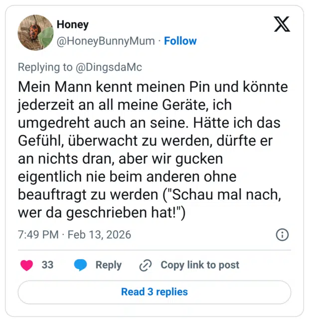 Mein Mann kennt meinen Pin und könnte jederzeit an all meine Geräte, ich umgedreht auch an seine. Hätte ich das Gefühl, überwacht zu werden, dürfte er an nichts dran, aber wir gucken eigentlich nie beim anderen ohne beauftragt zu werden ("Schau mal nach, wer da geschrieben hat!")