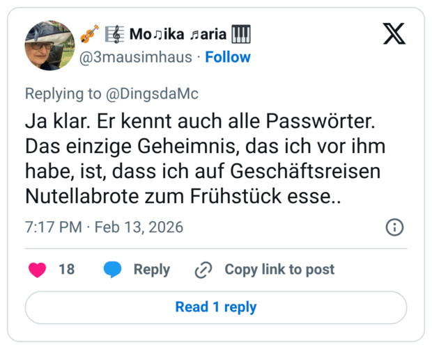 Ja klar. Er kennt auch alle Passwörter. Das einzige Geheimnis, das ich vor ihm habe, ist, dass ich auf Geschäftsreisen Nutellabrote zum Frühstück esse..