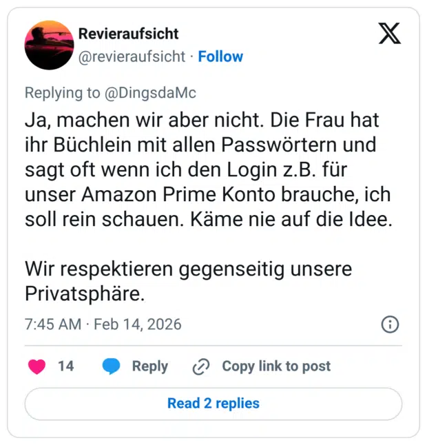 Ja, machen wir aber nicht. Die Frau hat ihr Büchlein mit allen Passwörtern und sagt oft wenn ich den Login z.B. für unser Amazon Prime Konto brauche, ich soll rein schauen. Käme nie auf die Idee. Wir respektieren gegenseitig unsere Privatsphäre.