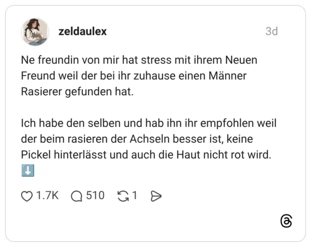 Ne freundin von mir hat stress mit ihrem Neuen Freund weil der bei ihr zuhause einen Männer Rasierer gefunden hat. Ich habe den selben und hab ihn ihr empfohlen weil der beim rasieren der Achseln besser ist, keine Pickel hinterlässt und auch die Haut nicht rot wird. ↓