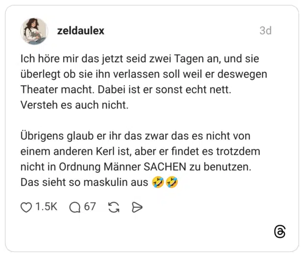 Ich höre mir das jetzt seid zwei Tagen an, und sie überlegt ob sie ihn verlassen soll weil er deswegen Theater macht. Dabei ist er sonst echt nett. Versteh es auch nicht. Übrigens glaub er ihr das zwar das es nicht von einem anderen Kerl ist, aber er findet es trotzdem nicht in Ordnung Männer SACHEN zu benutzen. Das sieht so maskulin aus