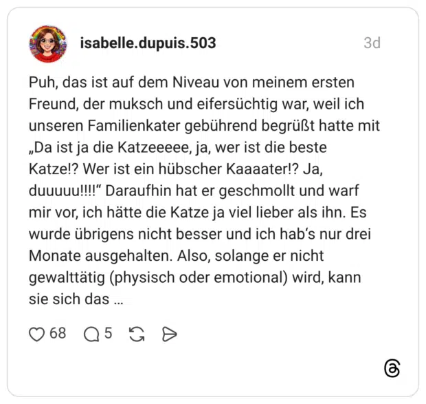 Puh, das ist auf dem Niveau von meinem ersten Freund, der muksch und eifersüchtig war, weil ich unseren Familienkater gebührend begrüßt hatte mit „Da ist ja die Katzeeeee, ja, wer ist die beste Katze!? Wer ist ein hübscher Kaaaater!? Ja, duuuuu!!!!“ Daraufhin hat er geschmollt und warf mir vor, ich hätte die Katze ja viel lieber als ihn. Es wurde übrigens nicht besser und ich hab's nur drei Monate ausgehalten. Also, solange er nicht gewalttätig (physisch oder emotional) wird, kann sie sich das