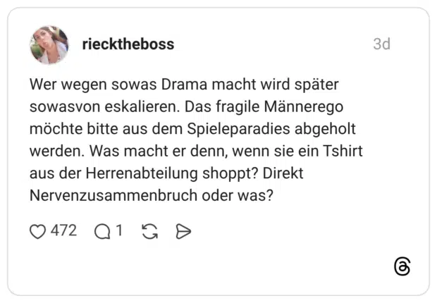 Wer wegen sowas Drama macht wird später sowasvon eskalieren. Das fragile Männerego möchte bitte aus dem Spieleparadies abgeholt werden. Was macht er denn, wenn sie ein Tshirt aus der Herrenabteilung shoppt? Direkt Nervenzusammenbruch oder was?