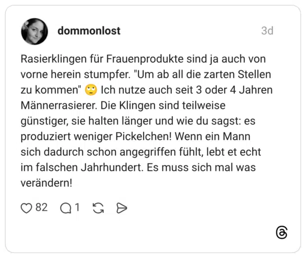 Rasierklingen für Frauenprodukte sind ja auch von vorne herein stumpfer. "Um ab all die zarten Stellen zu kommen" Ich nutze auch seit 3 oder 4 Jahren Männerrasierer. Die Klingen sind teilweise günstiger, sie halten länger und wie du sagst: es produziert weniger Pickelchen! Wenn ein Mann sich dadurch schon angegriffen fühlt, lebt et echt im falschen Jahrhundert. Es muss sich mal was verändern!