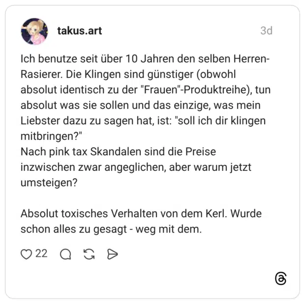 Ich benutze seit über 10 Jahren den selben Herren-Rasierer. Die Klingen sind günstiger (obwohl absolut identisch zu der "Frauen"-Produktreihe), tun absolut was sie sollen und das einzige, was mein Liebster dazu zu sagen hat, ist: "soll ich dir klingen mitbringen?" Nach pink tax Skandalen sind die Preise inzwischen zwar angeglichen, aber warum jetzt umsteigen? Absolut toxisches Verhalten von dem Kerl. Wurde schon alles zu gesagt - weg mit dem.