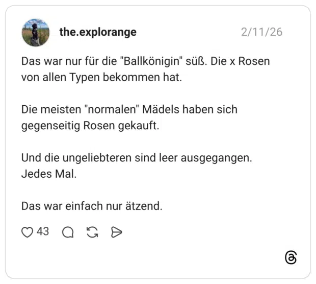 Das war nur für die "Ballkönigin" süß. Die x Rosen von allen Typen bekommen hat. Die meisten "normalen" Mädels haben sich gegenseitig Rosen gekauft. Und die ungeliebteren sind leer ausgegangen. Jedes Mal. Das war einfach nur ätzend.