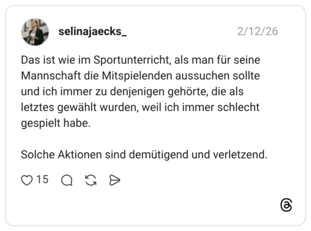 Das ist wie im Sportunterricht, als man für seine Mannschaft die Mitspielenden aussuchen sollte und ich immer zu denjenigen gehörte, die als letztes gewählt wurden, weil ich immer schlecht gespielt habe. Solche Aktionen sind demütigend und verletzend.