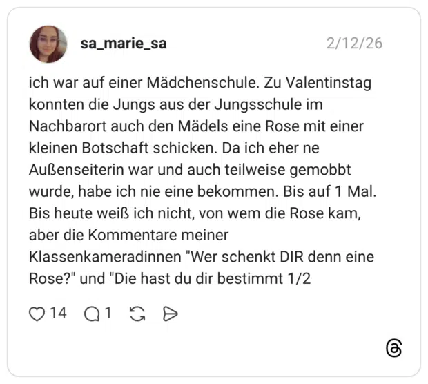 ich war auf einer Mädchenschule. Zu Valentinstag konnten die Jungs aus der Jungsschule im Nachbarort auch den Mädels eine Rose mit einer kleinen Botschaft schicken. Da ich eher ne Außenseiterin war und auch teilweise gemobbt wurde, habe ich nie eine bekommen. Bis auf 1 Mal. Bis heute weiß ich nicht, von wem die Rose kam, aber die Kommentare meiner Klassenkameradinnen "Wer schenkt DIR denn eine Rose?" und "Die hast du dir bestimmt 1/2