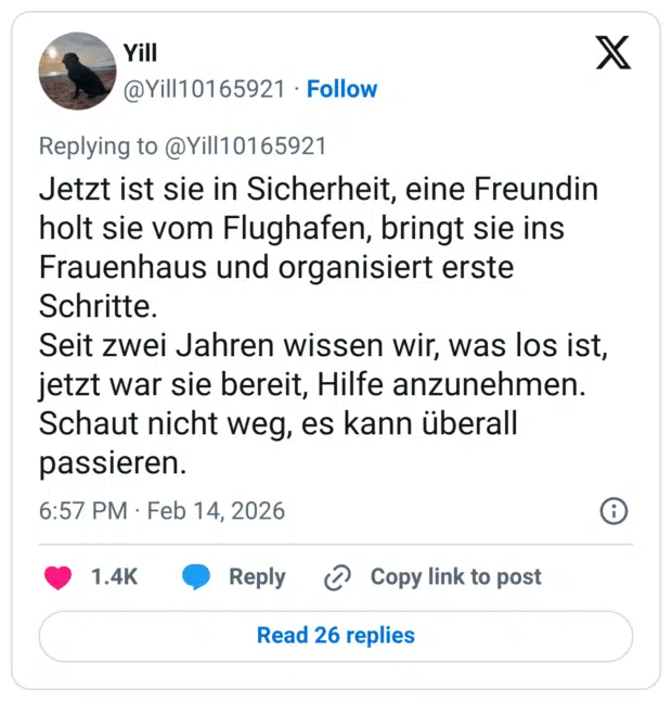Jetzt ist sie in Sicherheit, eine Freundin holt sie vom Flughafen, bringt sie ins Frauenhaus und organisiert erste Schritte. Seit zwei Jahren wissen wir, was los ist, jetzt war sie bereit, Hilfe anzunehmen. Schaut nicht weg, es kann überall passieren.