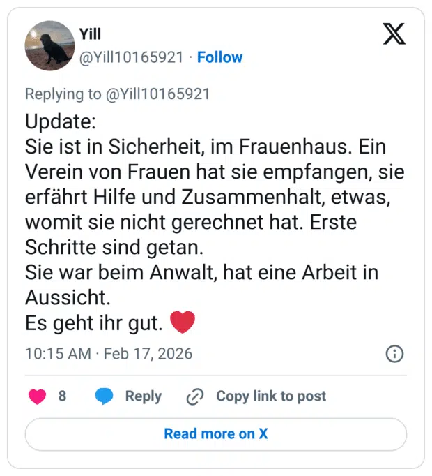 Update: Sie ist in Sicherheit, im Frauenhaus. Ein Verein von Frauen hat sie empfangen, sie erfährt Hilfe und Zusammenhalt, etwas, womit sie nicht gerechnet hat. Erste Schritte sind getan. Sie war beim Anwalt, hat eine Arbeit in Aussicht. Es geht ihr gut.