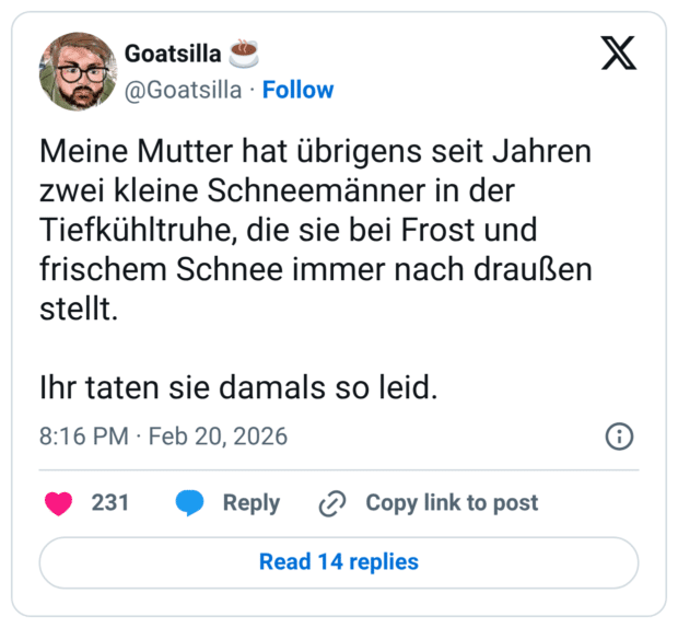 Meine Mutter hat übrigens seit Jahren zwei kleine Schneemänner in der Tiefkühltruhe, die sie bei Frost und frischem Schnee immer nach draußen stellt. Ihr taten sie damals so leid.