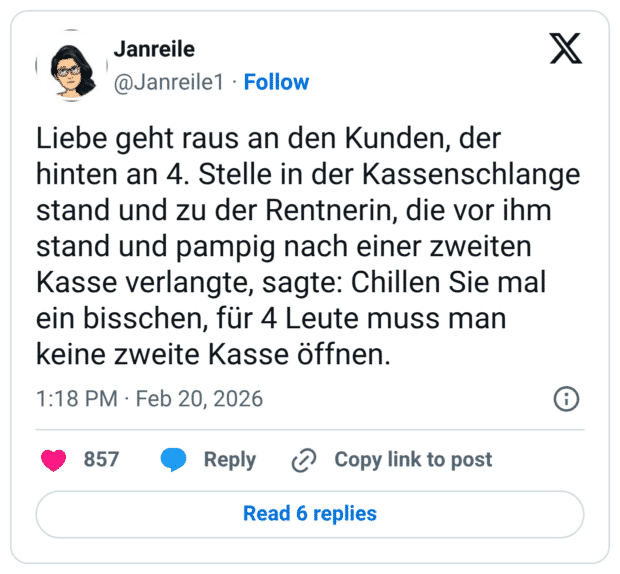 Liebe geht raus an den Kunden, der hinten an 4. Stelle in der Kassenschlange stand und zu der Rentnerin, die vor ihm stand und pampig nach einer zweiten Kasse verlangte, sagte: Chillen Sie mal ein bisschen, für 4 Leute muss man keine zweite Kasse öffnen.