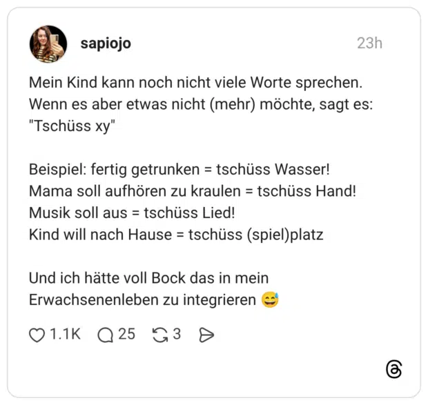 Mein Kind kann noch nicht viele Worte sprechen. Wenn es aber etwas nicht (mehr) möchte, sagt es: "Tschüss xy" Beispiel: fertig getrunken = tschüss Wasser! Mama soll aufhören zu kraulen = tschüss Hand! Musik soll aus = tschüss Lied! Kind will nach Hause = tschüss (spiel)platz Und ich hätte voll Bock das in mein Erwachsenenleben zu integrieren 😅