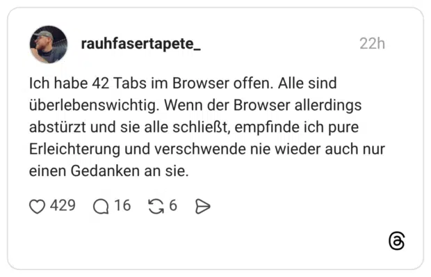 Ich habe 42 Tabs im Browser offen. Alle sind überlebenswichtig. Wenn der Browser allerdings abstürzt und sie alle schließt, empfinde ich pure Erleichterung und verschwende nie wieder auch nur einen Gedanken an sie.