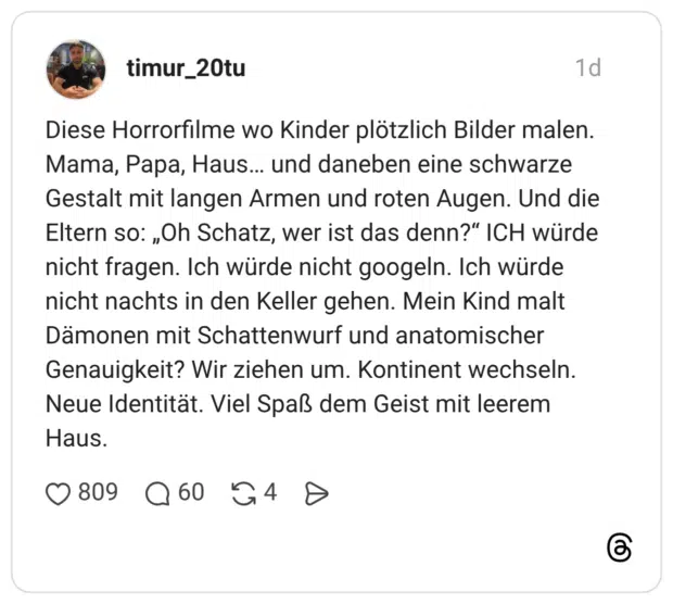 Diese Horrorfilme wo Kinder plötzlich Bilder malen. Mama, Papa, Haus... und daneben eine schwarze Gestalt mit langen Armen und roten Augen. Und die Eltern so: „Oh Schatz, wer ist das denn?" ICH würde nicht fragen. Ich würde nicht googeln. Ich würde nicht nachts in den Keller gehen. Mein Kind malt Dämonen mit Schattenwurf und anatomischer Genauigkeit? Wir ziehen um. Kontinent wechseln. Neue Identität. Viel Spaß dem Geist mit leerem Haus.