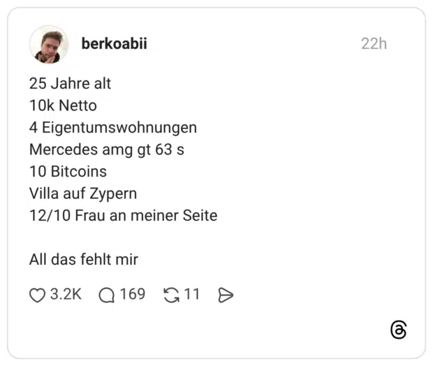 25 Jahre alt 10k Netto 4 Eigentumswohnungen Mercedes amg gt 63 s 10 Bitcoins Villa auf Zypern 12/10 Frau an meiner Seite All das fehlt mir