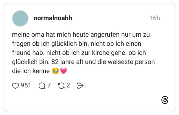 meine oma hat mich heute angerufen nur um zu fragen ob ich glücklich bin. nicht ob ich einen freund hab. nicht ob ich zur kirche gehe. ob ich glücklich bin. 82 jahre alt und die weiseste person die ich kenne