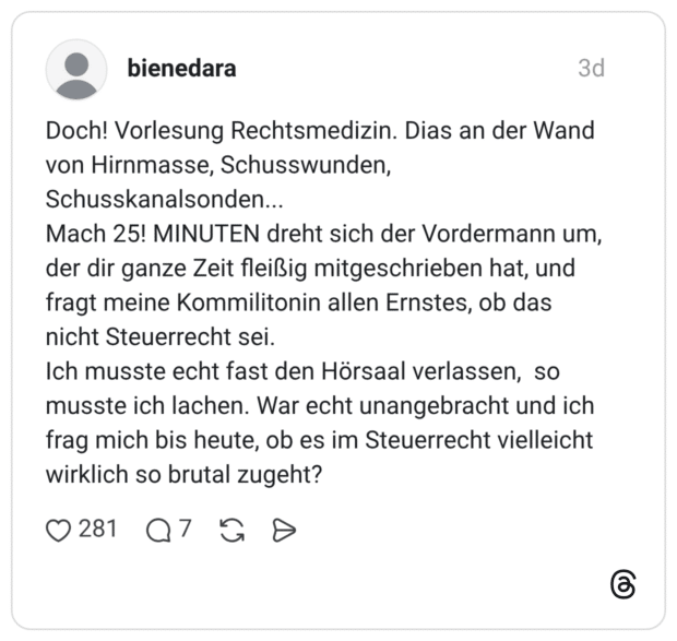 bienedara 3 Tage Doch! Vorlesung Rechtsmedizin. Dias an der Wand von Hirnmasse, Schusswunden, Schusskanalsonden... Mach 25! MINUTEN dreht sich der Vordermann um, der dir ganze Zeit fleißig mitgeschrieben hat, und fragt meine Kommilitonin allen Ernstes, ob das nicht Steuerrecht sei. Ich musste echt fast den Hörsaal verlassen, so musste ich lachen. War echt unangebracht und ich frag mich bis heute, ob es im Steuerrecht vielleicht wirklich so brutal zugeht?