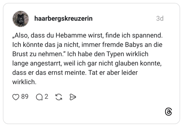„Also, dass du Hebamme wirst, finde ich spannend. Ich könnte das ja nicht, immer fremde Babys an die Brust zu nehmen.“ Ich habe den Typen wirklich lange angestarrt, weil ich gar nicht glauben konnte, dass er das ernst meinte. Tat er aber leider wirklich.