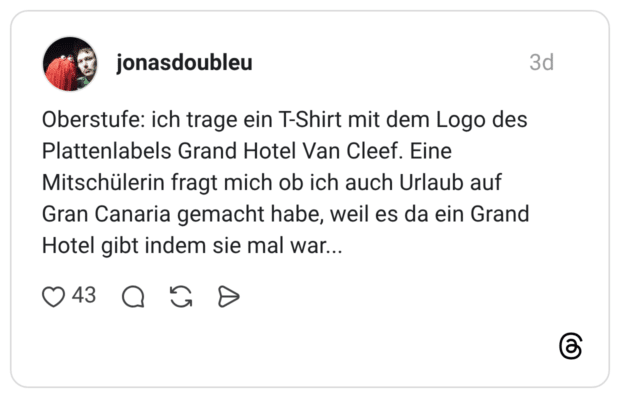 Oberstufe: ich trage ein T-Shirt mit dem Logo des Plattenlabels Grand Hotel Van Cleef. Eine Mitschülerin fragt mich ob ich auch Urlaub auf Gran Canaria gemacht habe, weil es da ein Grand Hotel gibt indem sie mal war...