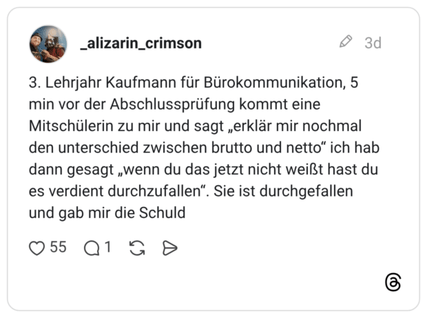 3. Lehrjahr Kaufmann für Bürokommunikation, 5 min vor der Abschlussprüfung kommt eine Mitschülerin zu mir und sagt „erklär mir nochmal den unterschied zwischen brutto und netto“ ich hab dann gesagt „wenn du das jetzt nicht weißt hast du es verdient durchzufallen“. Sie ist durchgefallen und gab mir die Schuld