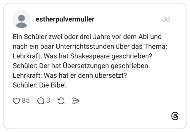 Ein Schüler zwei oder drei Jahre vor dem Abi und nach ein paar Unterrichtsstunden über das Thema: Lehrkraft: Was hat Shakespeare geschrieben? Schüler: Der hat Übersetzungen geschrieben. Lehrkraft: Was hat er denn übersetzt? Schüler: Die Bibel.