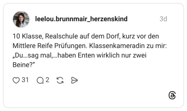 10 Klasse, Realschule auf dem Dorf, kurz vor den Mittlere Reife Prüfungen. Klassenkameradin zu mir: „Du…sag mal,…haben Enten wirklich nur zwei Beine?“