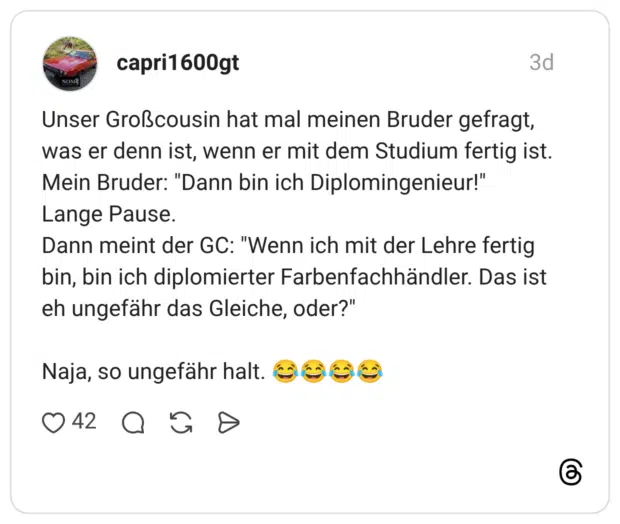 Unser Großcousin hat mal meinen Bruder gefragt, was er denn ist, wenn er mit dem Studium fertig ist. Mein Bruder: "Dann bin ich Diplomingenieur!" Lange Pause. Dann meint der GC: "Wenn ich mit der Lehre fertig bin, bin ich diplomierter Farbenfachhändler. Das ist eh ungefähr das Gleiche, oder?" Naja, so ungefähr halt. 😂😂😂😂