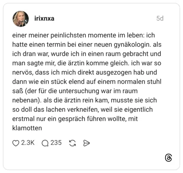 einer meiner peinlichsten momente im leben: ich hatte einen termin bei einer neuen gynäkologin. als ich dran war, wurde ich in einen raum gebracht und man sagte mir, die ärztin komme gleich. ich war so nervös, dass ich mich direkt ausgezogen hab und dann wie ein stück elend auf einem normalen stuhl saß (der für die untersuchung war im raum nebenan). als die ärztin rein kam, musste sie sich so doll das lachen verkneifen, weil sie eigentlich erstmal nur ein gespräch führen wollte, mit klamotten