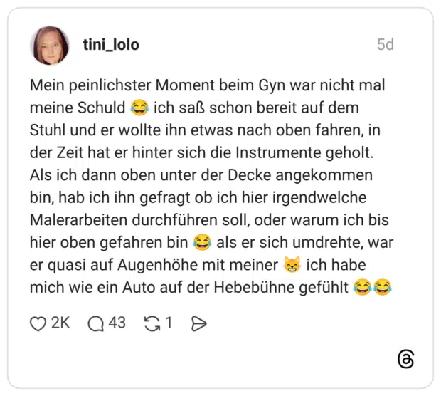 Mein peinlichster Moment beim Gyn war nicht mal meine Schuld 😂 ich saß schon bereit auf dem Stuhl und er wollte ihn etwas nach oben fahren, in der Zeit hat er hinter sich die Instrumente geholt. Als ich dann oben unter der Decke angekommen bin, hab ich ihn gefragt ob ich hier irgendwelche Malerarbeiten durchführen soll, oder warum ich bis hier oben gefahren bin 😂 als er sich umdrehte, war er quasi auf Augenhöhe mit meiner 😸 ich habe mich wie ein Auto auf der Hebebühne gefühlt 😂😂