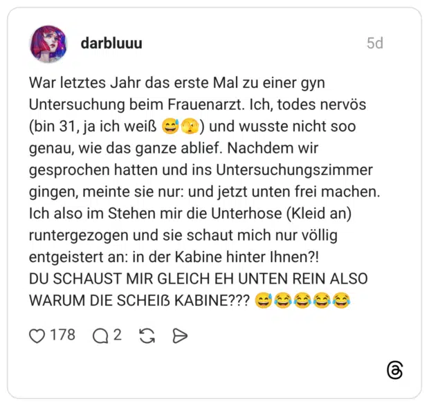 War letztes Jahr das erste Mal zu einer gyn Untersuchung beim Frauenarzt. Ich, todes nervös (bin 31, ja ich weiß 😅🫣) und wusste nicht soo genau, wie das ganze ablief. Nachdem wir gesprochen hatten und ins Untersuchungszimmer gingen, meinte sie nur: und jetzt unten frei machen. Ich also im Stehen mir die Unterhose (Kleid an) runtergezogen und sie schaut mich nur völlig entgeistert an: in der Kabine hinter Ihnen?! DU SCHAUST MIR GLEICH EH UNTEN REIN ALSO WARUM DIE SCHEIẞ KABINE??? 😅😂😂😂😂