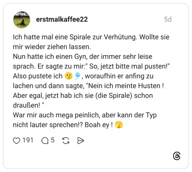 Ich hatte mal eine Spirale zur Verhütung. Wollte sie mir wieder ziehen lassen. Nun hatte ich einen Gyn, der immer sehr leise sprach. Er sagte zu mir:" So, jetzt bitte mal pusten!" Also pustete ich 😗🎐, woraufhin er anfing zu lachen und dann sagte, "Nein ich meinte Husten ! Aber egal, jetzt hab ich sie (die Spirale) schon draußen! " War mir auch mega peinlich, aber kann der Typ nicht lauter sprechen!? Boah ey ! 🫣