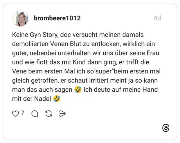 Keine Gyn Story, doc versucht meinen damals demoliierten Venen Blut zu entlocken, wirklich ein guter, nebenbei unterhalten wir uns über seine Frau und wie flott das mit Kind dann ging, er trifft die Vene beim ersten Mal ich so"super"beim ersten mal gleich getroffen, er schaut irritiert meint ja so kann man das auch sagen 🤣 ich deute auf meine Hand mit der Nadel 🤣