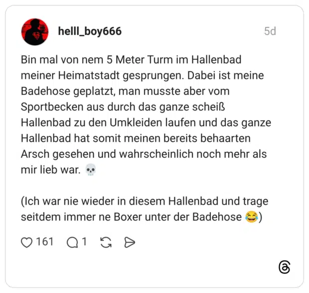 Bin mal von nem 5 Meter Turm im Hallenbad meiner Heimatstadt gesprungen. Dabei ist meine Badehose geplatzt, man musste aber vom Sportbecken aus durch das ganze scheiß Hallenbad zu den Umkleiden laufen und das ganze Hallenbad hat somit meinen bereits behaarten Arsch gesehen und wahrscheinlich noch mehr als mir lieb war. 💀 (Ich war nie wieder in diesem Hallenbad und trage seitdem immer ne Boxer unter der Badehose 😂)