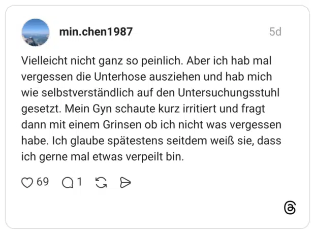 Vielleicht nicht ganz so peinlich. Aber ich hab mal vergessen die Unterhose ausziehen und hab mich wie selbstverständlich auf den Untersuchungsstuhl gesetzt. Mein Gyn schaute kurz irritiert und fragt dann mit einem Grinsen ob ich nicht was vergessen habe. Ich glaube spätestens seitdem weiß sie, dass ich gerne mal etwas verpeilt bin.
