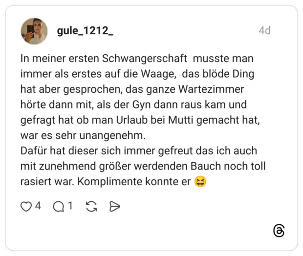 In meiner ersten Schwangerschaft musste man immer als erstes auf die Waage, das blöde Ding hat aber gesprochen, das ganze Wartezimmer hörte dann mit, als der Gyn dann raus kam und gefragt hat ob man Urlaub bei Mutti gemacht hat, war es sehr unangenehm. Dafür hat dieser sich immer gefreut das ich auch mit zunehmend größer werdenden Bauch noch toll rasiert war. Komplimente konnte er 😆