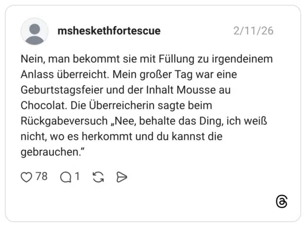 Nein, man bekommt sie mit Füllung zu irgendeinem Anlass überreicht. Mein großer Tag war eine Geburtstagsfeier und der Inhalt Mousse au Chocolat. Die Überreicherin sagte beim Rückgabeversuch „Nee, behalte das Ding, ich weiß nicht, wo es herkommt und du kannst die gebrauchen.“
