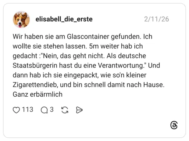 Wir haben sie am Glascontainer gefunden. Ich wollte sie stehen lassen. 5m weiter hab ich gedacht :"Nein, das geht nicht. Als deutsche Staatsbürgerin hast du eine Verantwortung." Und dann hab ich sie eingepackt, wie so'n kleiner Zigarettendieb, und bin schnell damit nach Hause. Ganz erbärmlich