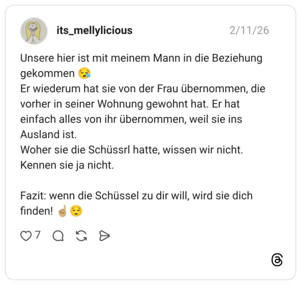 Unsere hier ist mit meinem Mann in die Beziehung gekommen 😪 Er wiederum hat sie von der Frau übernommen, die vorher in seiner Wohnung gewohnt hat. Er hat einfach alles von ihr übernommen, weil sie ins Ausland ist. Woher sie die Schüssrl hatte, wissen wir nicht. Kennen sie ja nicht. Fazit: wenn die Schüssel zu dir will, wird sie dich finden! ☝🏼😌