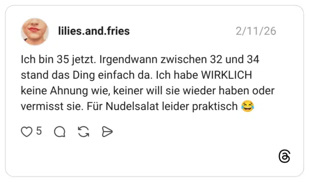 Ich bin 35 jetzt. Irgendwann zwischen 32 und 34 stand das Ding einfach da. Ich habe WIRKLICH keine Ahnung wie, keiner will sie wieder haben oder vermisst sie. Für Nudelsalat leider praktisch 😂
